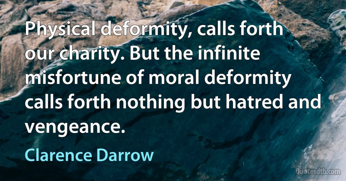 Physical deformity, calls forth our charity. But the infinite misfortune of moral deformity calls forth nothing but hatred and vengeance. (Clarence Darrow)