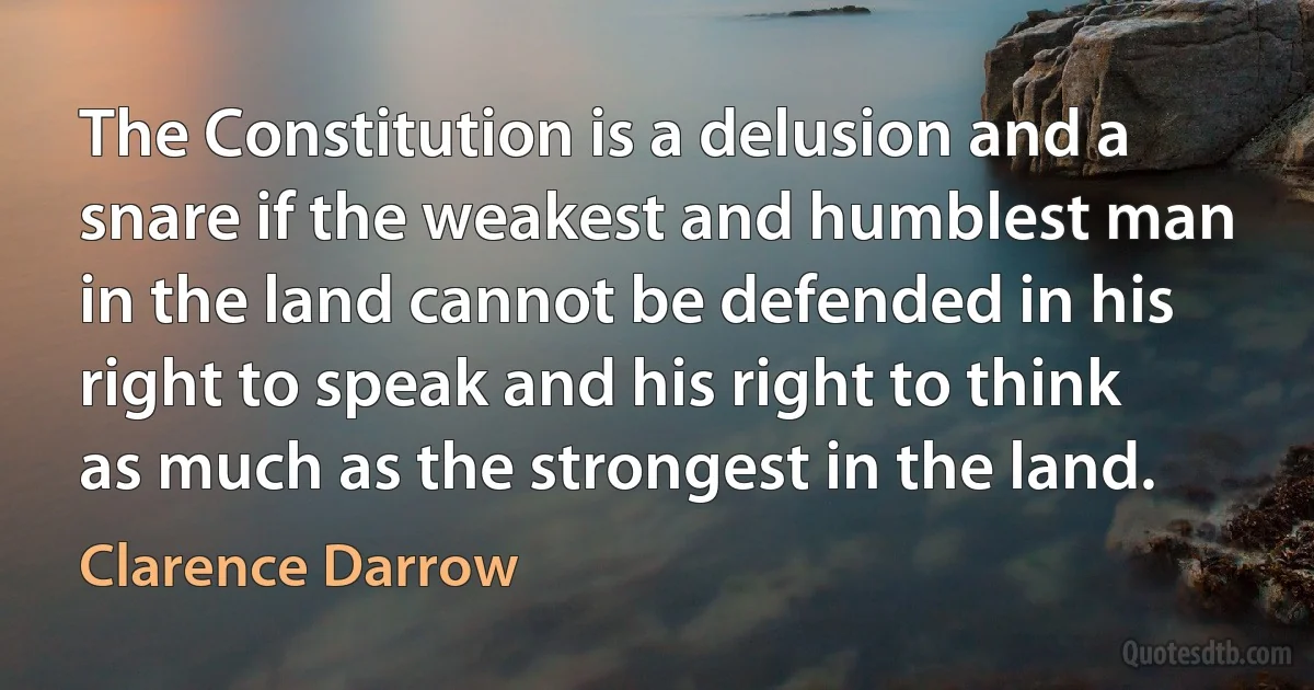 The Constitution is a delusion and a snare if the weakest and humblest man in the land cannot be defended in his right to speak and his right to think as much as the strongest in the land. (Clarence Darrow)