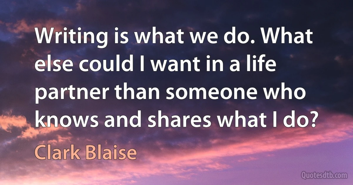 Writing is what we do. What else could I want in a life partner than someone who knows and shares what I do? (Clark Blaise)