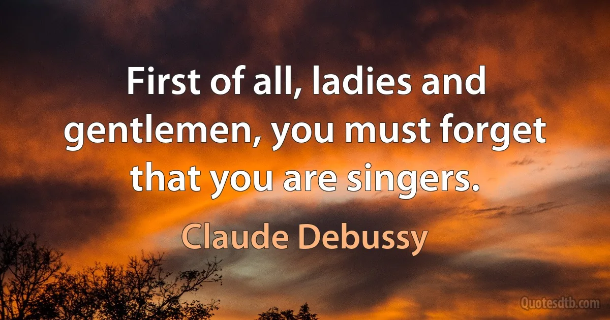 First of all, ladies and gentlemen, you must forget that you are singers. (Claude Debussy)