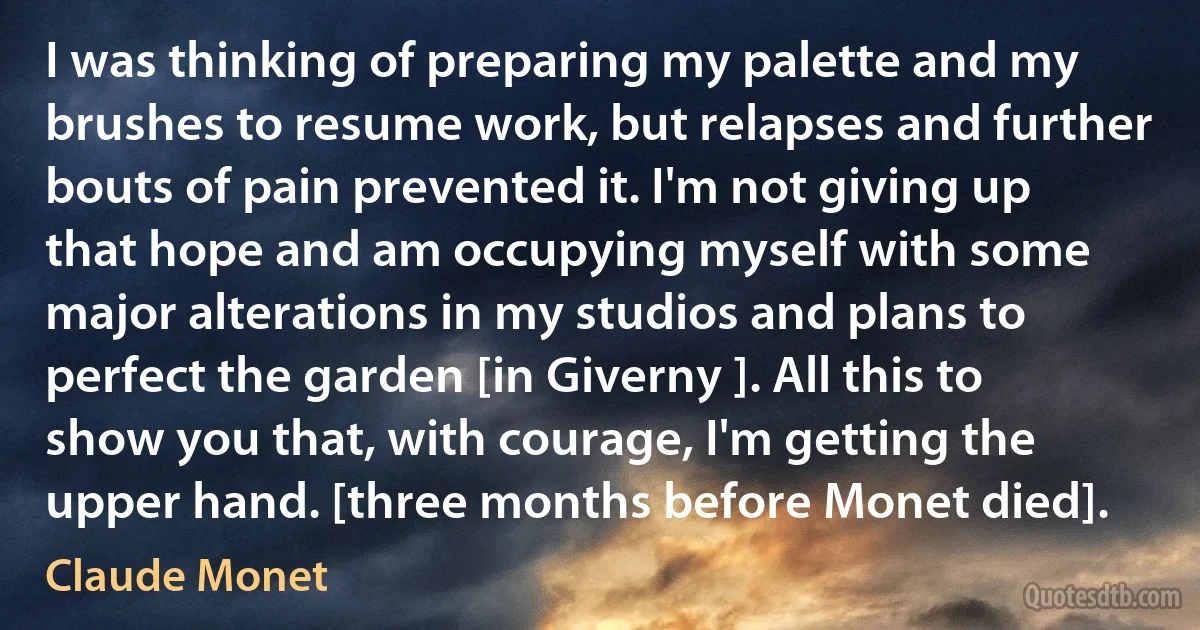 I was thinking of preparing my palette and my brushes to resume work, but relapses and further bouts of pain prevented it. I'm not giving up that hope and am occupying myself with some major alterations in my studios and plans to perfect the garden [in Giverny ]. All this to show you that, with courage, I'm getting the upper hand. [three months before Monet died]. (Claude Monet)