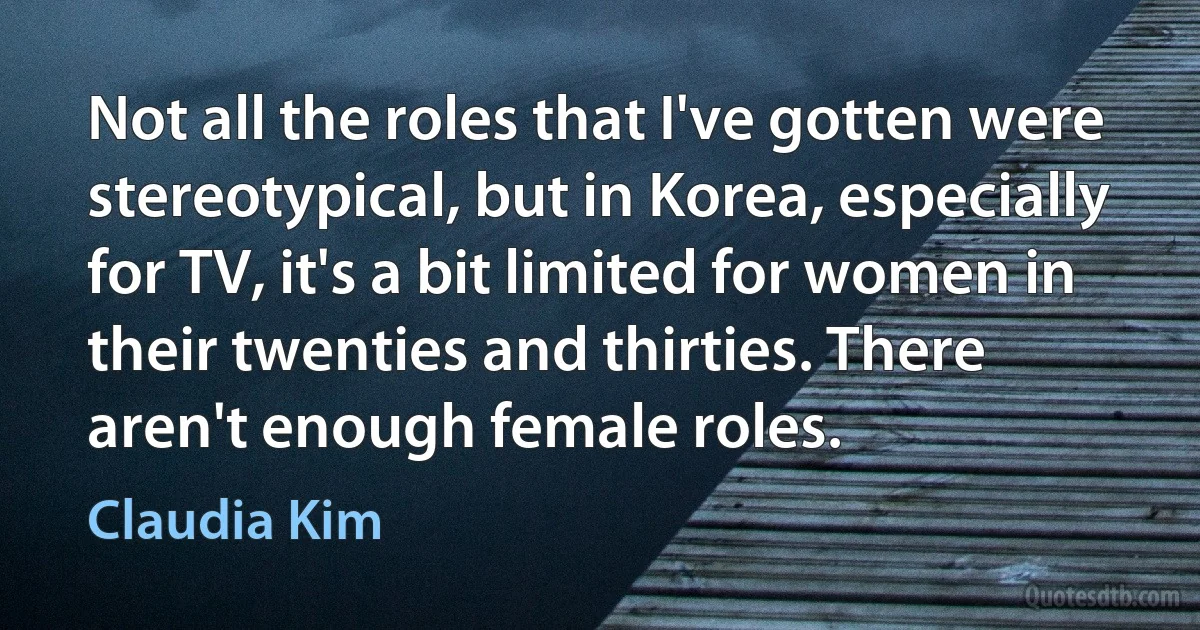 Not all the roles that I've gotten were stereotypical, but in Korea, especially for TV, it's a bit limited for women in their twenties and thirties. There aren't enough female roles. (Claudia Kim)