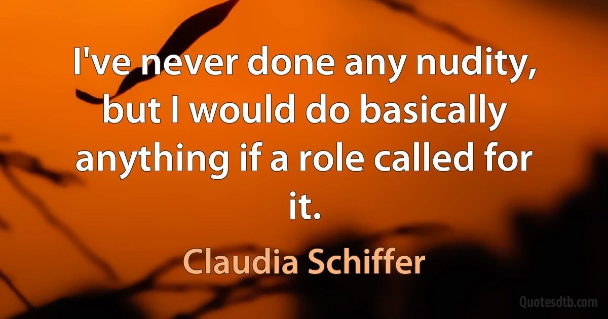 I've never done any nudity, but I would do basically anything if a role called for it. (Claudia Schiffer)