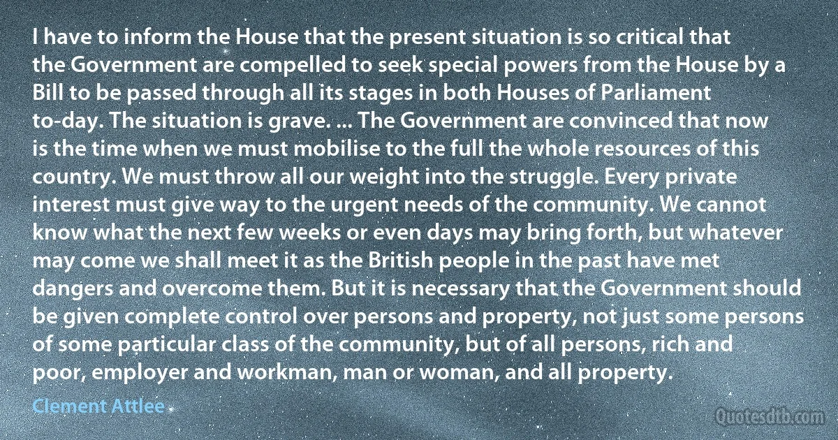 I have to inform the House that the present situation is so critical that the Government are compelled to seek special powers from the House by a Bill to be passed through all its stages in both Houses of Parliament to-day. The situation is grave. ... The Government are convinced that now is the time when we must mobilise to the full the whole resources of this country. We must throw all our weight into the struggle. Every private interest must give way to the urgent needs of the community. We cannot know what the next few weeks or even days may bring forth, but whatever may come we shall meet it as the British people in the past have met dangers and overcome them. But it is necessary that the Government should be given complete control over persons and property, not just some persons of some particular class of the community, but of all persons, rich and poor, employer and workman, man or woman, and all property. (Clement Attlee)