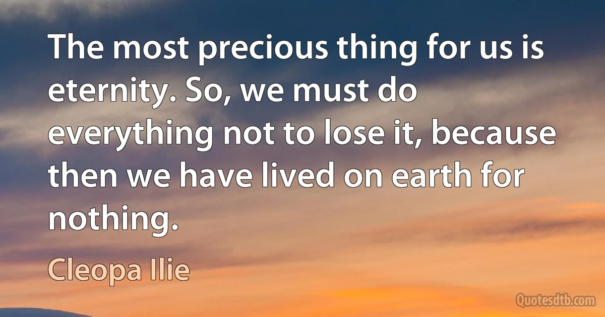 The most precious thing for us is eternity. So, we must do everything not to lose it, because then we have lived on earth for nothing. (Cleopa Ilie)