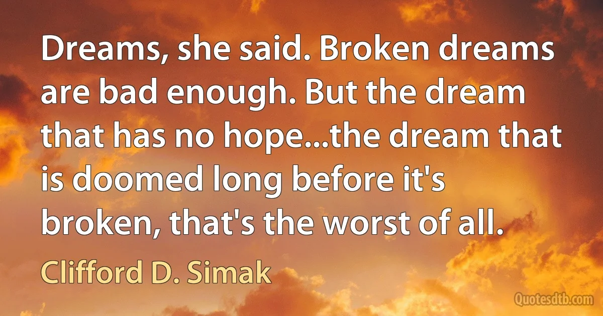 Dreams, she said. Broken dreams are bad enough. But the dream that has no hope...the dream that is doomed long before it's broken, that's the worst of all. (Clifford D. Simak)