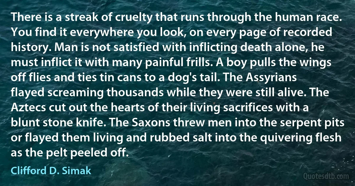 There is a streak of cruelty that runs through the human race. You find it everywhere you look, on every page of recorded history. Man is not satisfied with inflicting death alone, he must inflict it with many painful frills. A boy pulls the wings off flies and ties tin cans to a dog's tail. The Assyrians flayed screaming thousands while they were still alive. The Aztecs cut out the hearts of their living sacrifices with a blunt stone knife. The Saxons threw men into the serpent pits or flayed them living and rubbed salt into the quivering flesh as the pelt peeled off. (Clifford D. Simak)