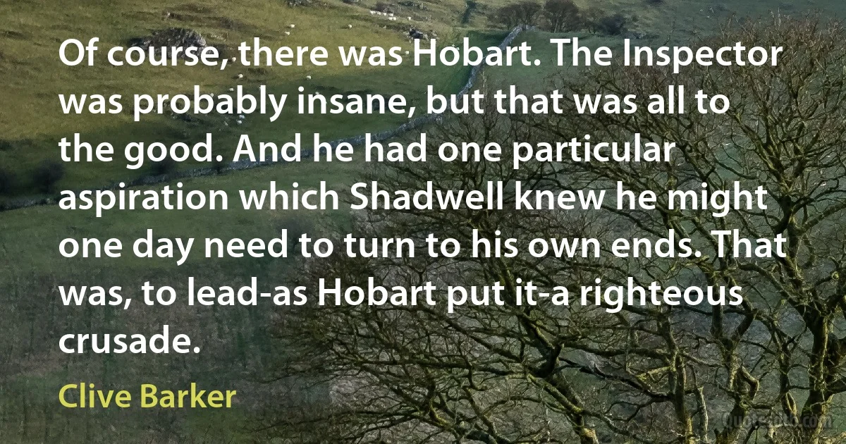 Of course, there was Hobart. The Inspector was probably insane, but that was all to the good. And he had one particular aspiration which Shadwell knew he might one day need to turn to his own ends. That was, to lead-as Hobart put it-a righteous crusade. (Clive Barker)