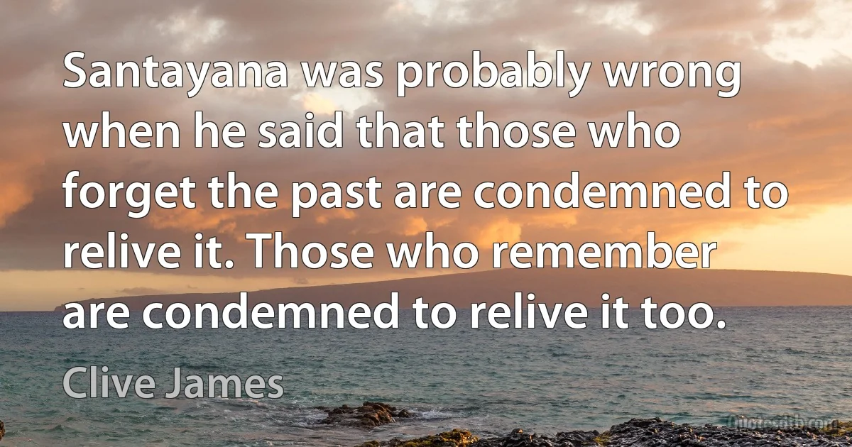 Santayana was probably wrong when he said that those who forget the past are condemned to relive it. Those who remember are condemned to relive it too. (Clive James)