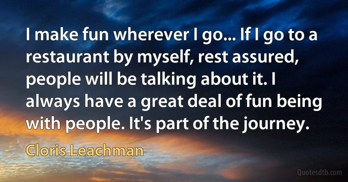 I make fun wherever I go... If I go to a restaurant by myself, rest assured, people will be talking about it. I always have a great deal of fun being with people. It's part of the journey. (Cloris Leachman)