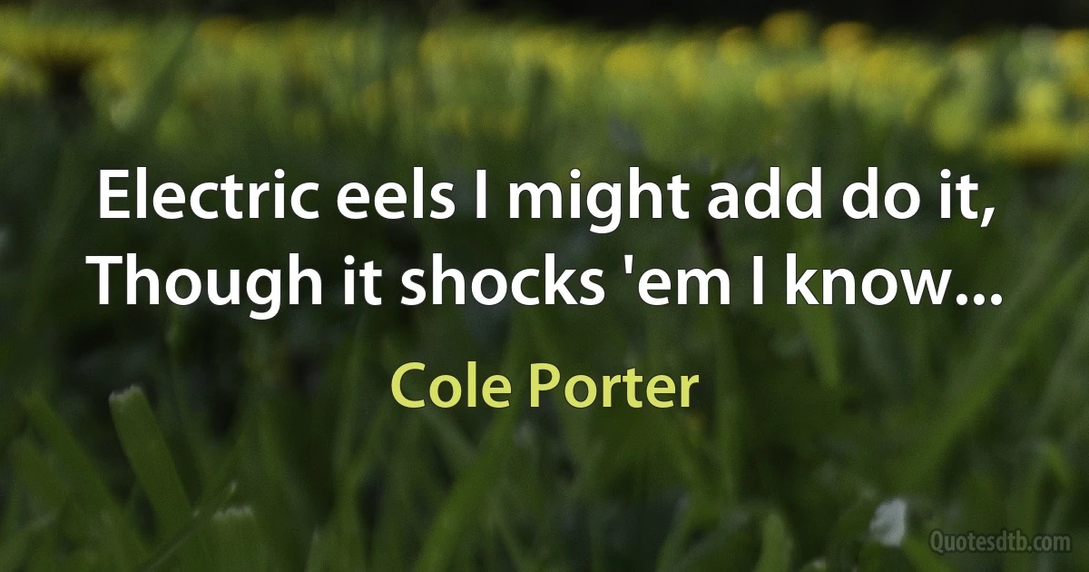 Electric eels I might add do it,
Though it shocks 'em I know... (Cole Porter)