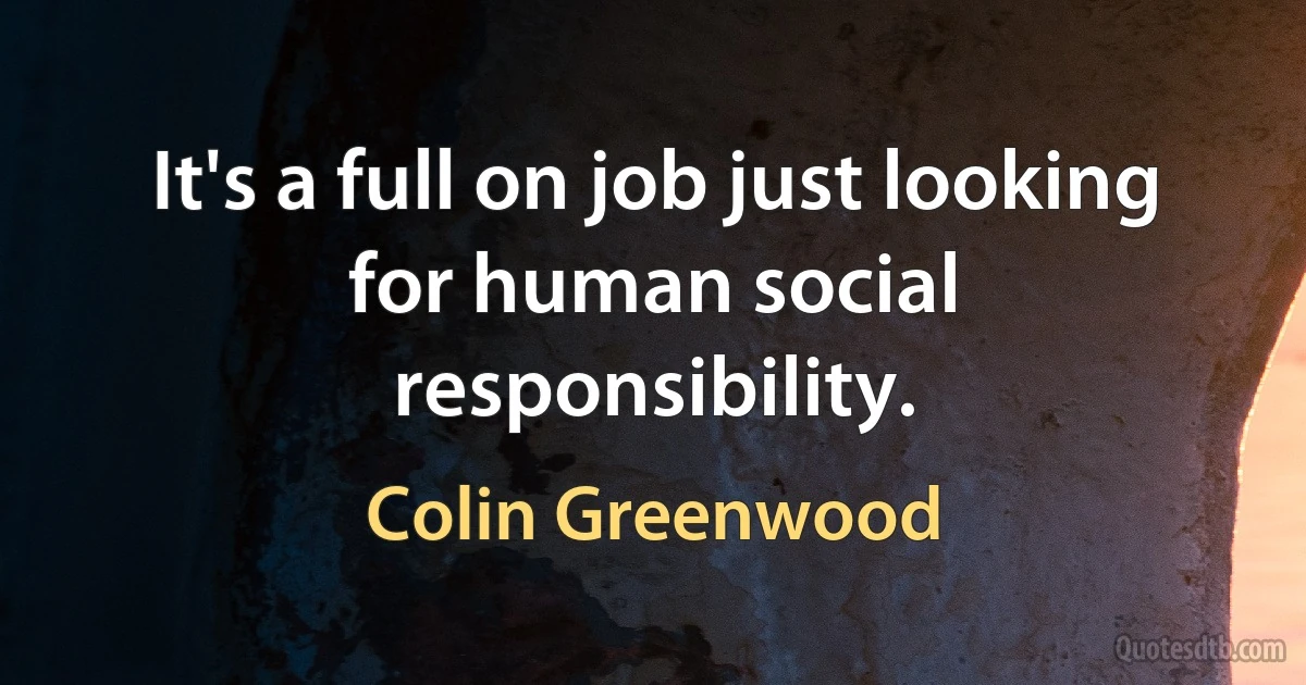 It's a full on job just looking for human social responsibility. (Colin Greenwood)