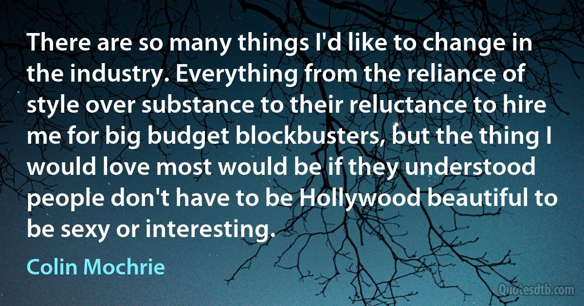 There are so many things I'd like to change in the industry. Everything from the reliance of style over substance to their reluctance to hire me for big budget blockbusters, but the thing I would love most would be if they understood people don't have to be Hollywood beautiful to be sexy or interesting. (Colin Mochrie)