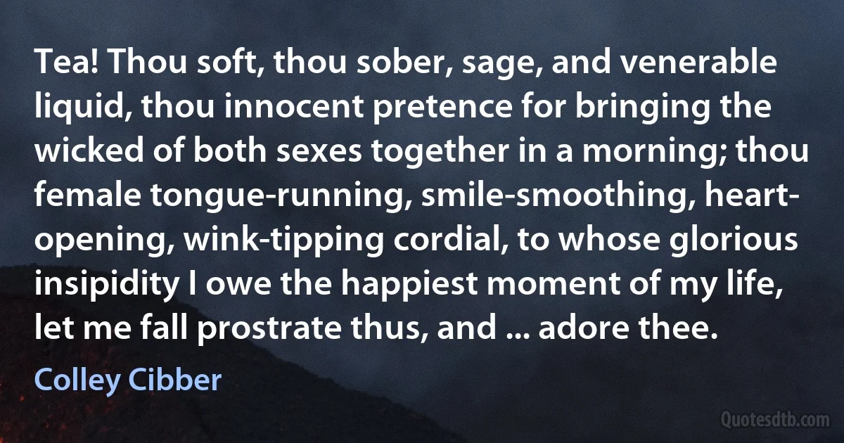 Tea! Thou soft, thou sober, sage, and venerable liquid, thou innocent pretence for bringing the wicked of both sexes together in a morning; thou female tongue-running, smile-smoothing, heart- opening, wink-tipping cordial, to whose glorious insipidity I owe the happiest moment of my life, let me fall prostrate thus, and ... adore thee. (Colley Cibber)