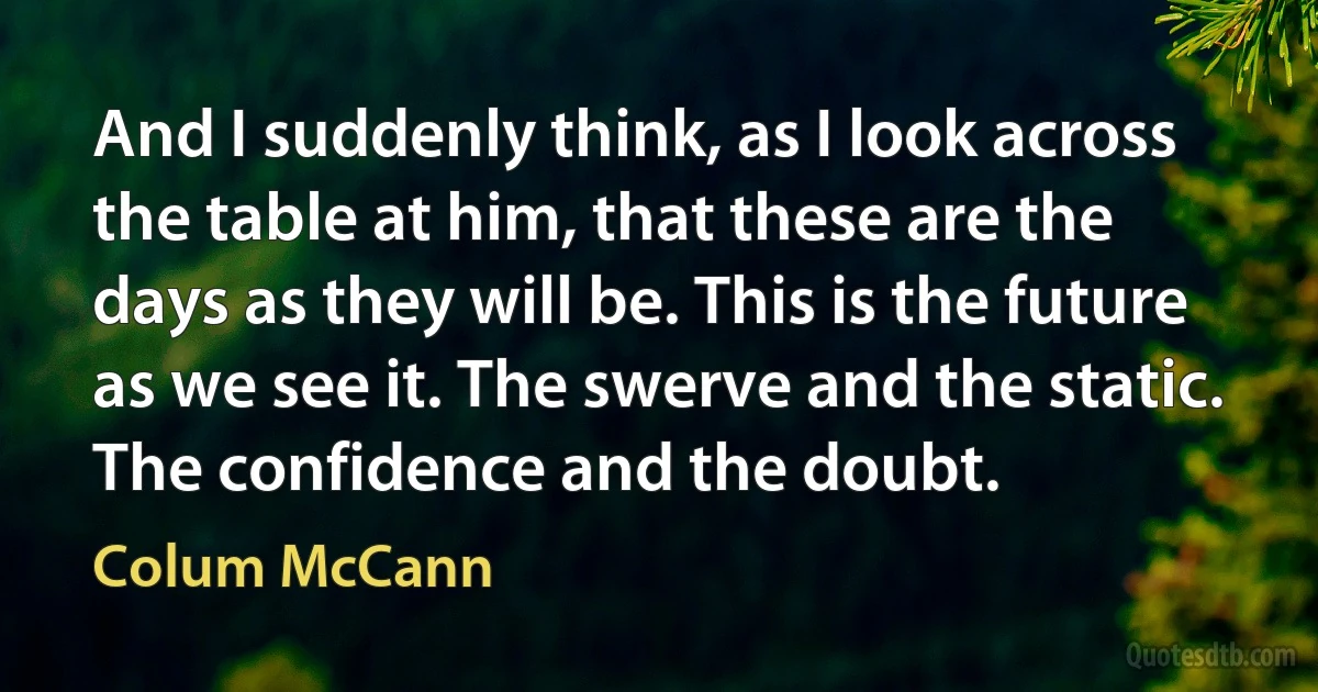 And I suddenly think, as I look across the table at him, that these are the days as they will be. This is the future as we see it. The swerve and the static. The confidence and the doubt. (Colum McCann)