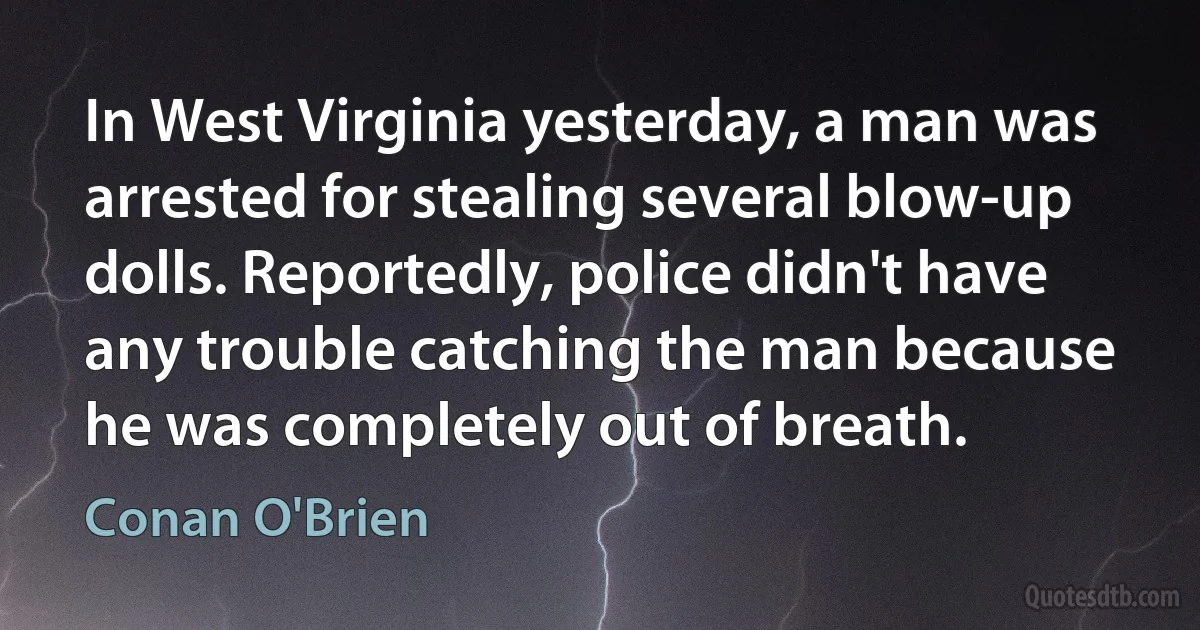 In West Virginia yesterday, a man was arrested for stealing several blow-up dolls. Reportedly, police didn't have any trouble catching the man because he was completely out of breath. (Conan O'Brien)