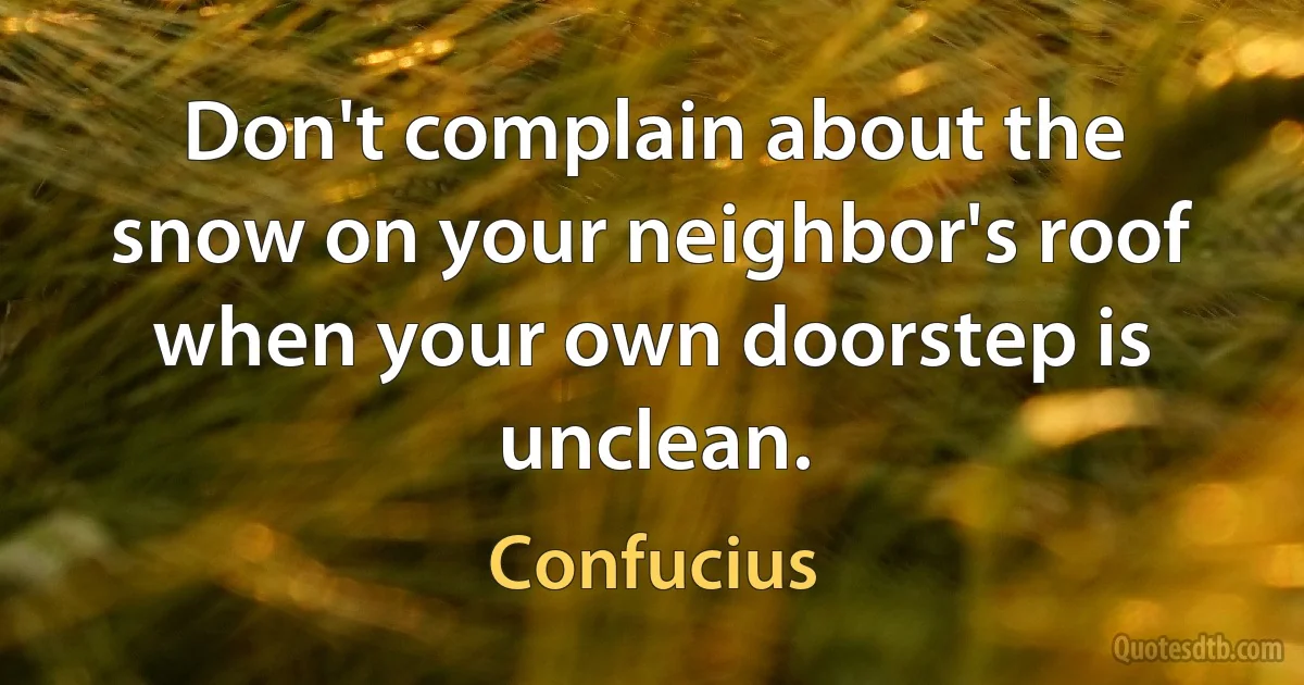 Don't complain about the snow on your neighbor's roof when your own doorstep is unclean. (Confucius)