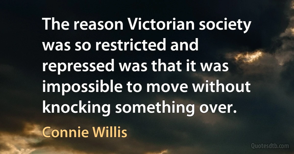 The reason Victorian society was so restricted and repressed was that it was impossible to move without knocking something over. (Connie Willis)