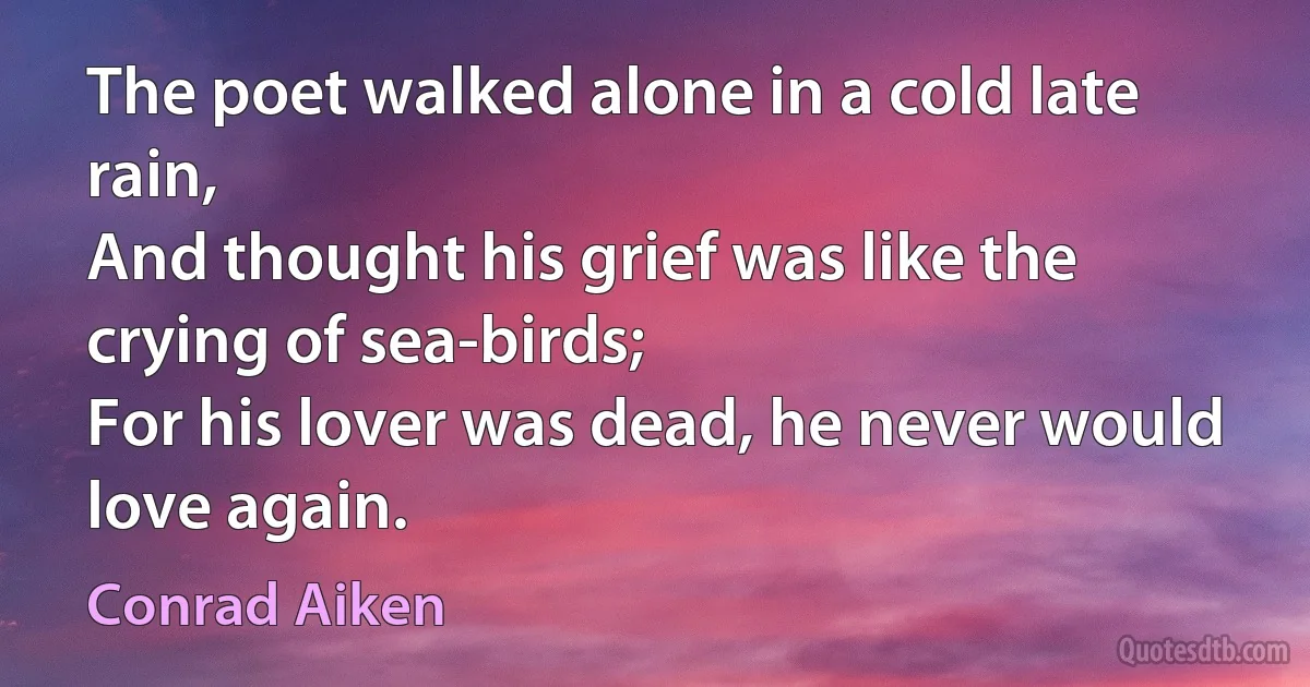 The poet walked alone in a cold late rain,
And thought his grief was like the crying of sea-birds;
For his lover was dead, he never would love again. (Conrad Aiken)