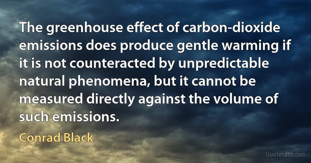 The greenhouse effect of carbon-dioxide emissions does produce gentle warming if it is not counteracted by unpredictable natural phenomena, but it cannot be measured directly against the volume of such emissions. (Conrad Black)