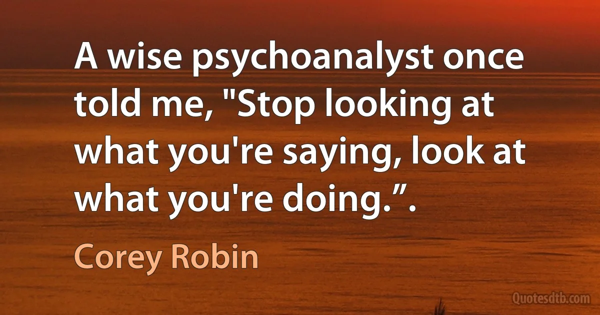 A wise psychoanalyst once told me, "Stop looking at what you're saying, look at what you're doing.”. (Corey Robin)