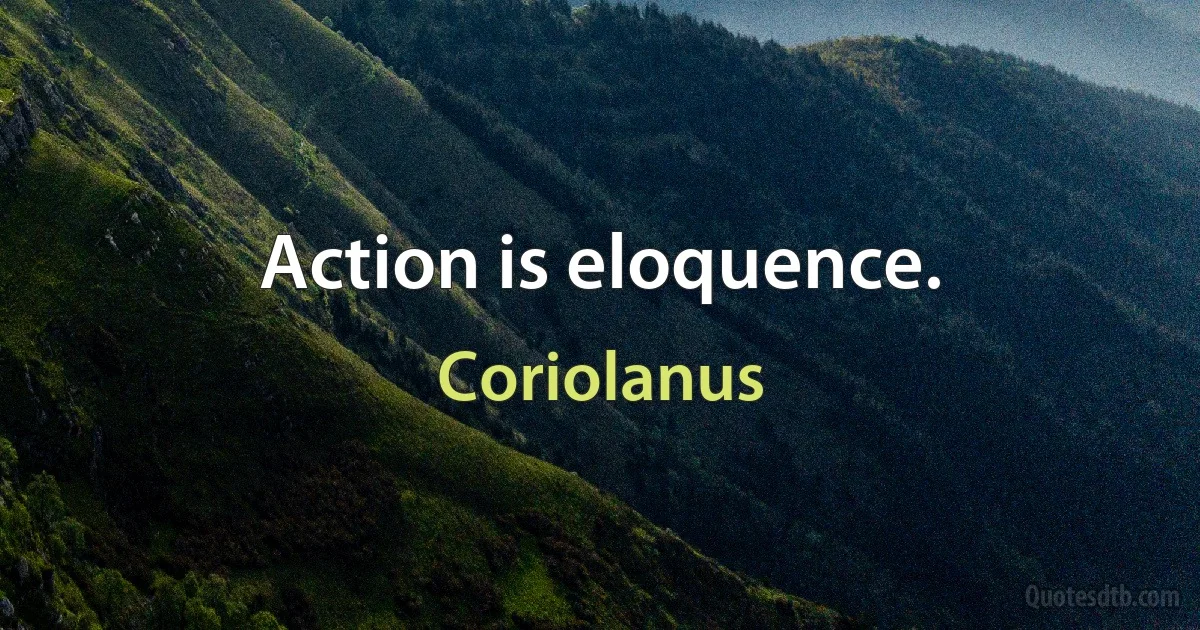 Action is eloquence. (Coriolanus)