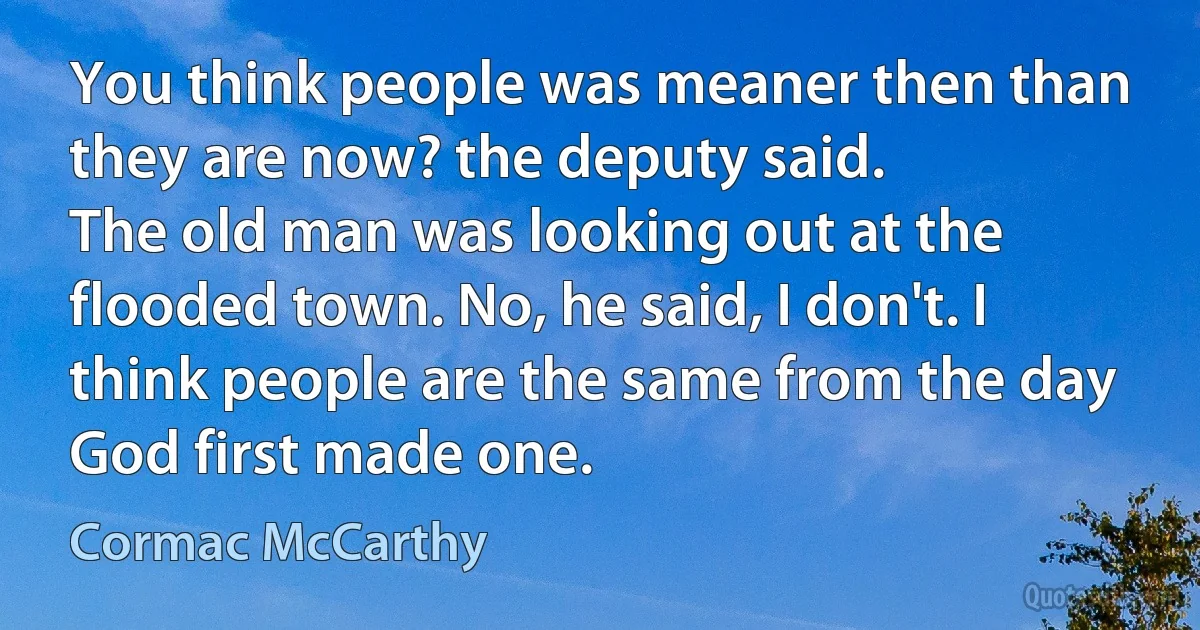 You think people was meaner then than they are now? the deputy said.
The old man was looking out at the flooded town. No, he said, I don't. I think people are the same from the day God first made one. (Cormac McCarthy)