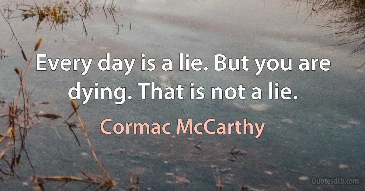 Every day is a lie. But you are dying. That is not a lie. (Cormac McCarthy)