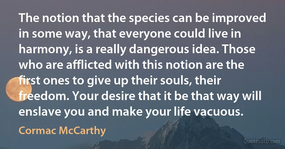 The notion that the species can be improved in some way, that everyone could live in harmony, is a really dangerous idea. Those who are afflicted with this notion are the first ones to give up their souls, their freedom. Your desire that it be that way will enslave you and make your life vacuous. (Cormac McCarthy)