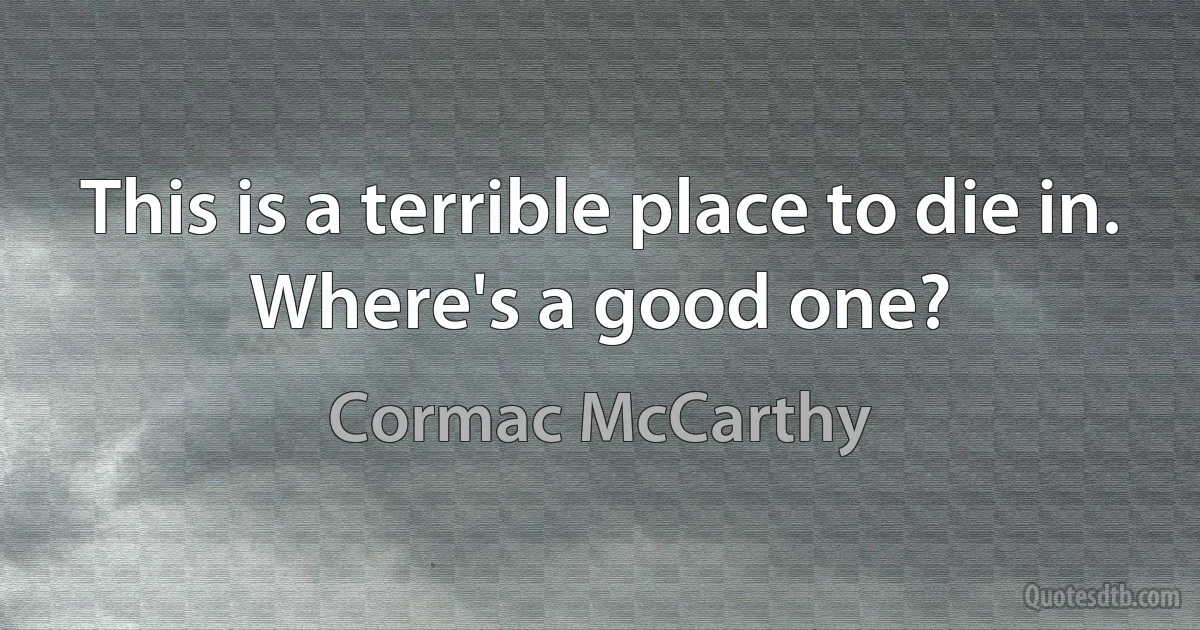 This is a terrible place to die in.
Where's a good one? (Cormac McCarthy)