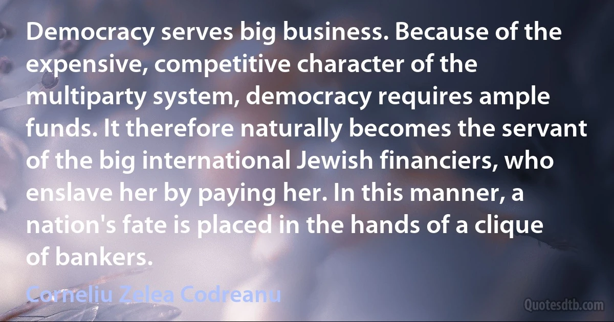 Democracy serves big business. Because of the expensive, competitive character of the multiparty system, democracy requires ample funds. It therefore naturally becomes the servant of the big international Jewish financiers, who enslave her by paying her. In this manner, a nation's fate is placed in the hands of a clique of bankers. (Corneliu Zelea Codreanu)