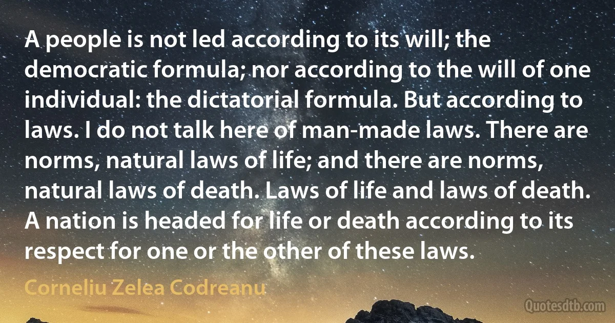 A people is not led according to its will; the democratic formula; nor according to the will of one individual: the dictatorial formula. But according to laws. I do not talk here of man-made laws. There are norms, natural laws of life; and there are norms, natural laws of death. Laws of life and laws of death. A nation is headed for life or death according to its respect for one or the other of these laws. (Corneliu Zelea Codreanu)