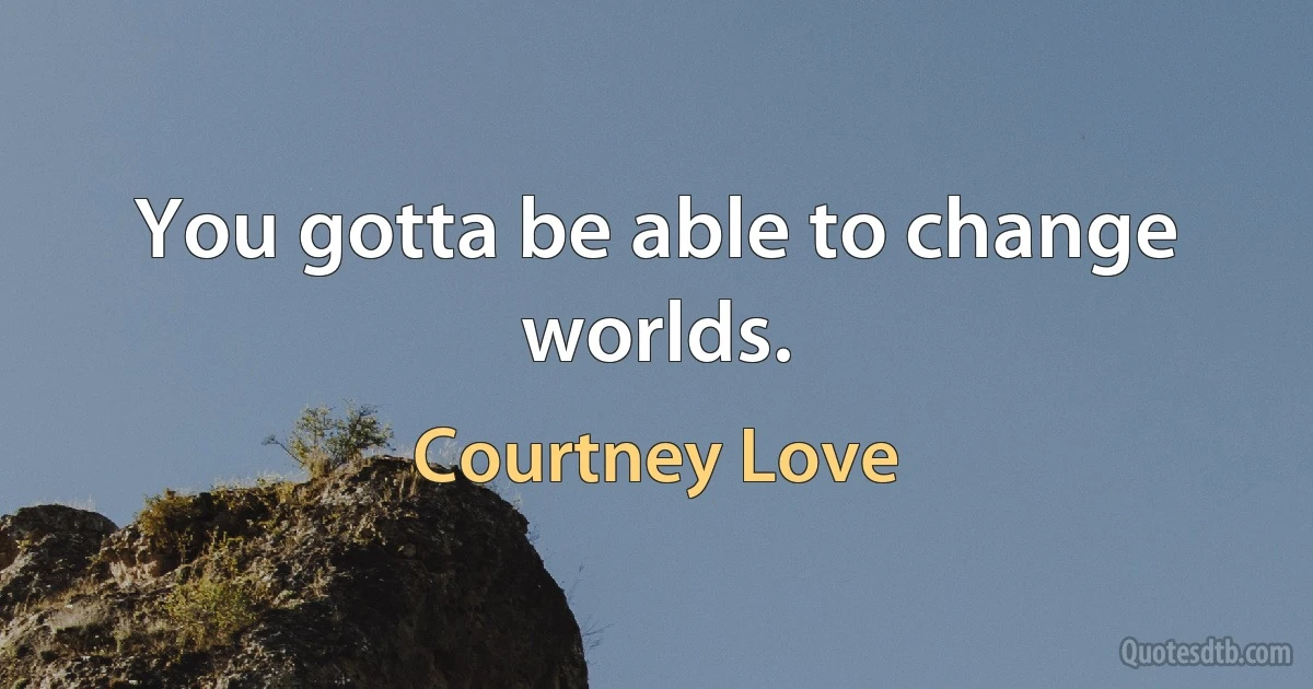 You gotta be able to change worlds. (Courtney Love)