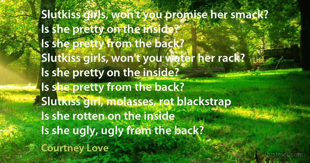 Slutkiss girls, won't you promise her smack?
Is she pretty on the inside?
Is she pretty from the back?
Slutkiss girls, won't you water her rack?
Is she pretty on the inside?
Is she pretty from the back?
Slutkiss girl, molasses, rot blackstrap
Is she rotten on the inside
Is she ugly, ugly from the back? (Courtney Love)