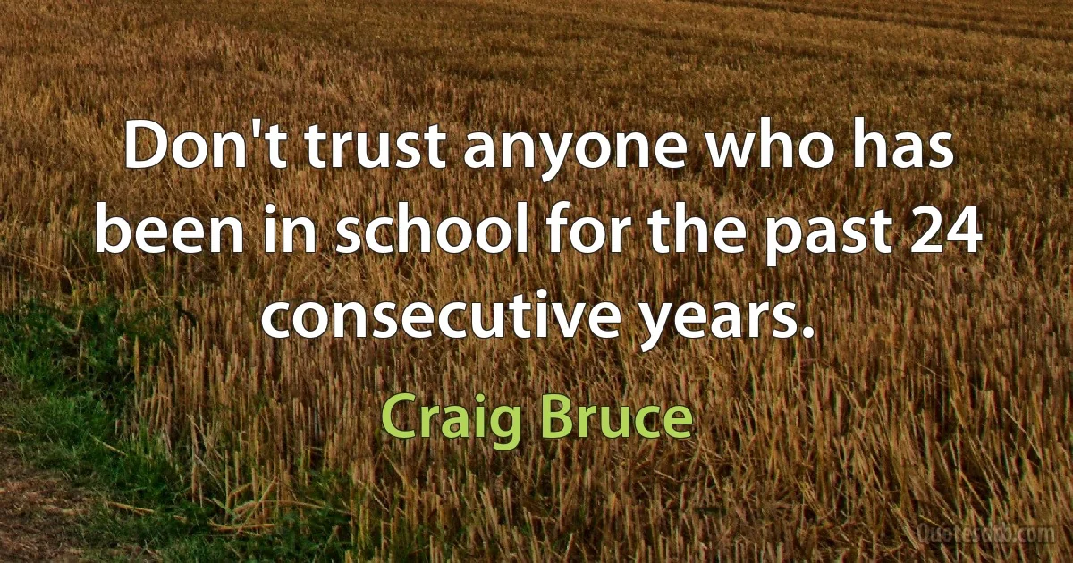 Don't trust anyone who has been in school for the past 24 consecutive years. (Craig Bruce)