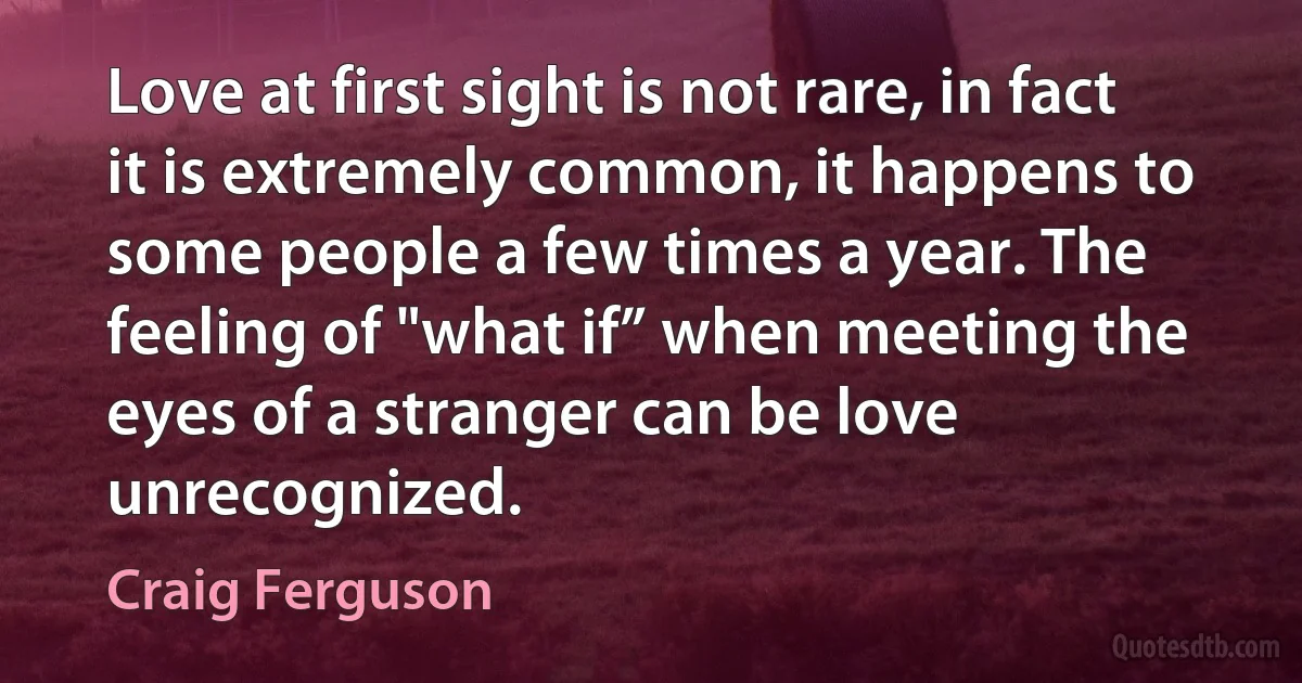 Love at first sight is not rare, in fact it is extremely common, it happens to some people a few times a year. The feeling of "what if” when meeting the eyes of a stranger can be love unrecognized. (Craig Ferguson)