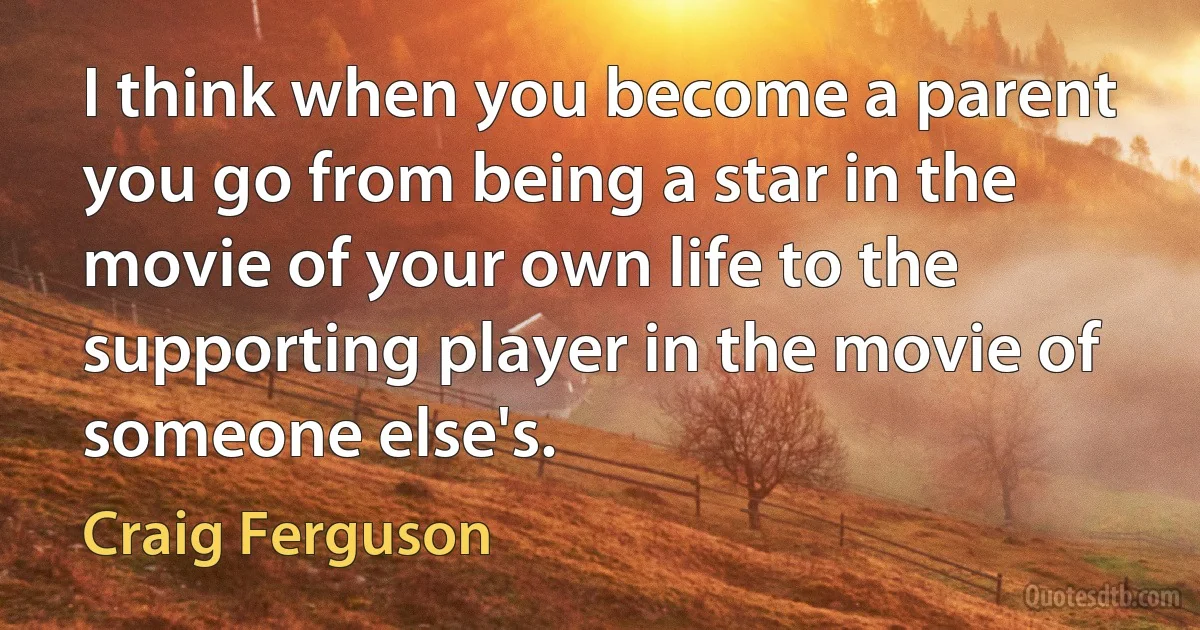 I think when you become a parent you go from being a star in the movie of your own life to the supporting player in the movie of someone else's. (Craig Ferguson)