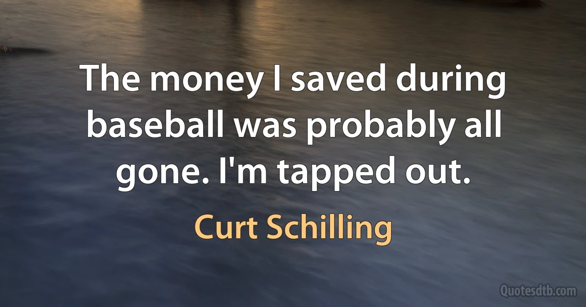 The money I saved during baseball was probably all gone. I'm tapped out. (Curt Schilling)