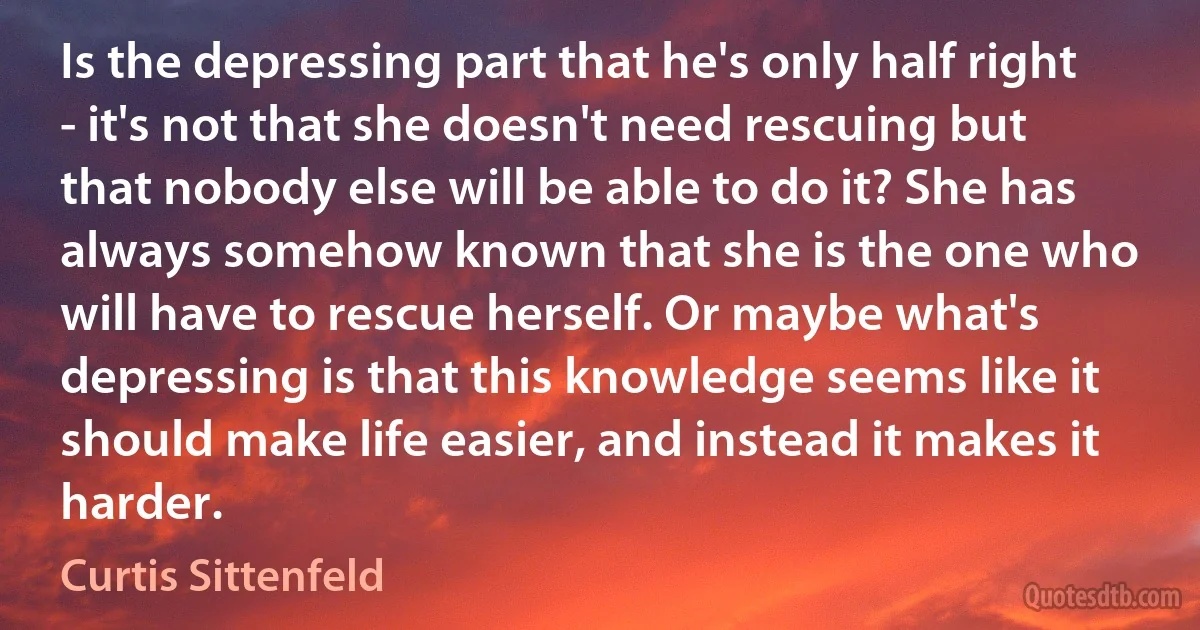 Is the depressing part that he's only half right - it's not that she doesn't need rescuing but that nobody else will be able to do it? She has always somehow known that she is the one who will have to rescue herself. Or maybe what's depressing is that this knowledge seems like it should make life easier, and instead it makes it harder. (Curtis Sittenfeld)