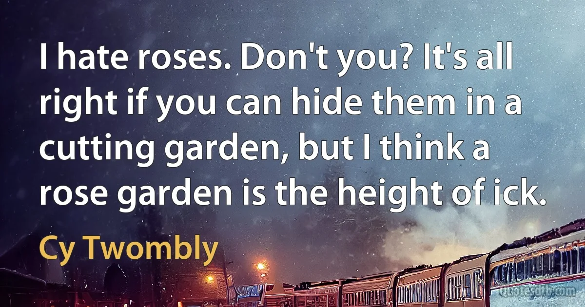 I hate roses. Don't you? It's all right if you can hide them in a cutting garden, but I think a rose garden is the height of ick. (Cy Twombly)