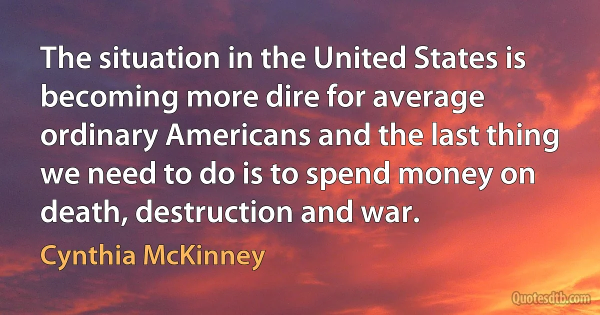 The situation in the United States is becoming more dire for average ordinary Americans and the last thing we need to do is to spend money on death, destruction and war. (Cynthia McKinney)