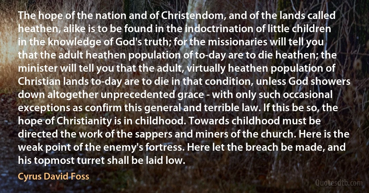 The hope of the nation and of Christendom, and of the lands called heathen, alike is to be found in the indoctrination of little children in the knowledge of God's truth; for the missionaries will tell you that the adult heathen population of to-day are to die heathen; the minister will tell you that the adult, virtually heathen population of Christian lands to-day are to die in that condition, unless God showers down altogether unprecedented grace - with only such occasional exceptions as confirm this general and terrible law. If this be so, the hope of Christianity is in childhood. Towards childhood must be directed the work of the sappers and miners of the church. Here is the weak point of the enemy's fortress. Here let the breach be made, and his topmost turret shall be laid low. (Cyrus David Foss)