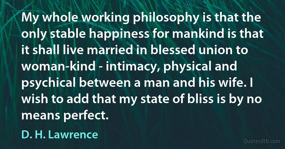 My whole working philosophy is that the only stable happiness for mankind is that it shall live married in blessed union to woman-kind - intimacy, physical and psychical between a man and his wife. I wish to add that my state of bliss is by no means perfect. (D. H. Lawrence)