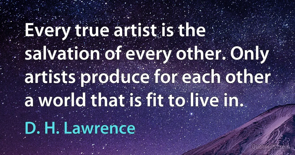 Every true artist is the salvation of every other. Only artists produce for each other a world that is fit to live in. (D. H. Lawrence)