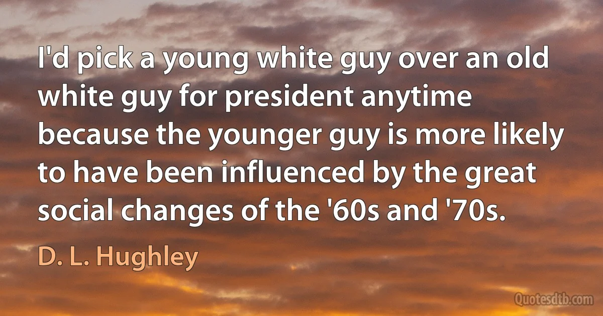 I'd pick a young white guy over an old white guy for president anytime because the younger guy is more likely to have been influenced by the great social changes of the '60s and '70s. (D. L. Hughley)