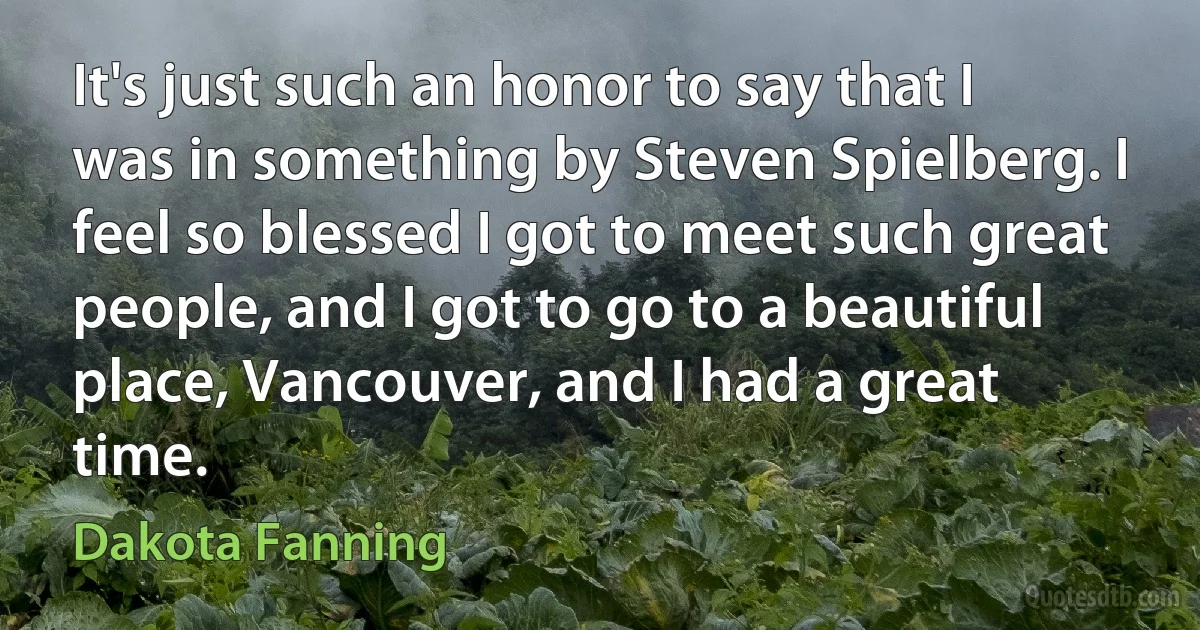 It's just such an honor to say that I was in something by Steven Spielberg. I feel so blessed I got to meet such great people, and I got to go to a beautiful place, Vancouver, and I had a great time. (Dakota Fanning)