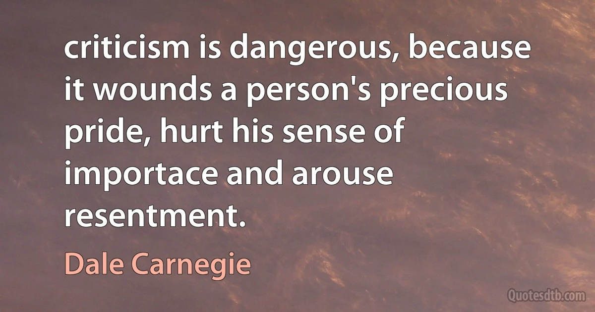 criticism is dangerous, because it wounds a person's precious pride, hurt his sense of importace and arouse resentment. (Dale Carnegie)