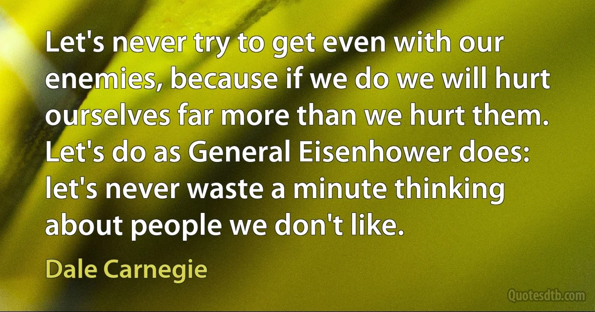 Let's never try to get even with our enemies, because if we do we will hurt ourselves far more than we hurt them. Let's do as General Eisenhower does: let's never waste a minute thinking about people we don't like. (Dale Carnegie)