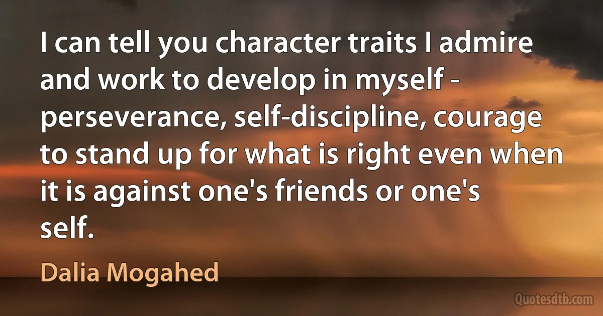 I can tell you character traits I admire and work to develop in myself - perseverance, self-discipline, courage to stand up for what is right even when it is against one's friends or one's self. (Dalia Mogahed)