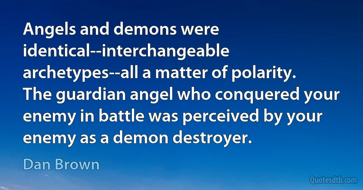 Angels and demons were identical--interchangeable archetypes--all a matter of polarity. The guardian angel who conquered your enemy in battle was perceived by your enemy as a demon destroyer. (Dan Brown)